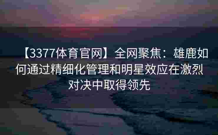 【3377体育官网】全网聚焦：雄鹿如何通过精细化管理和明星效应在激烈对决中取得领先