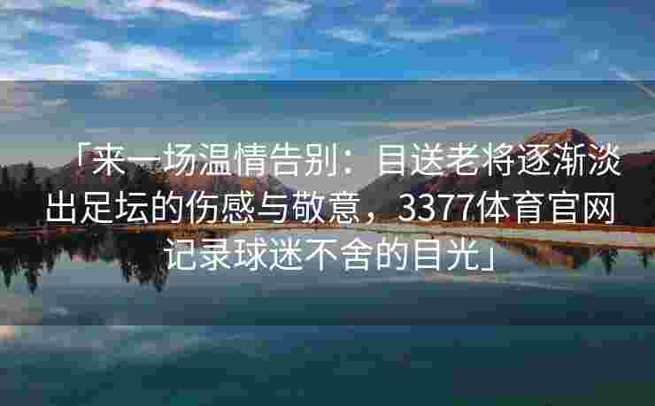 「来一场温情告别：目送老将逐渐淡出足坛的伤感与敬意，3377体育官网记录球迷不舍的目光」