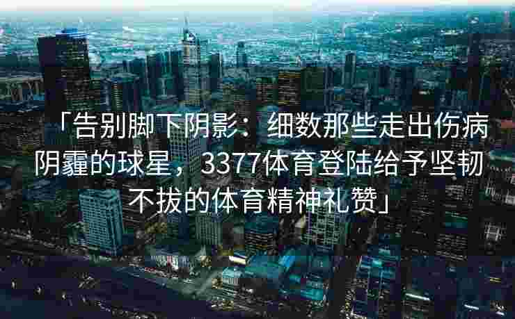 「告别脚下阴影：细数那些走出伤病阴霾的球星，3377体育登陆给予坚韧不拔的体育精神礼赞」