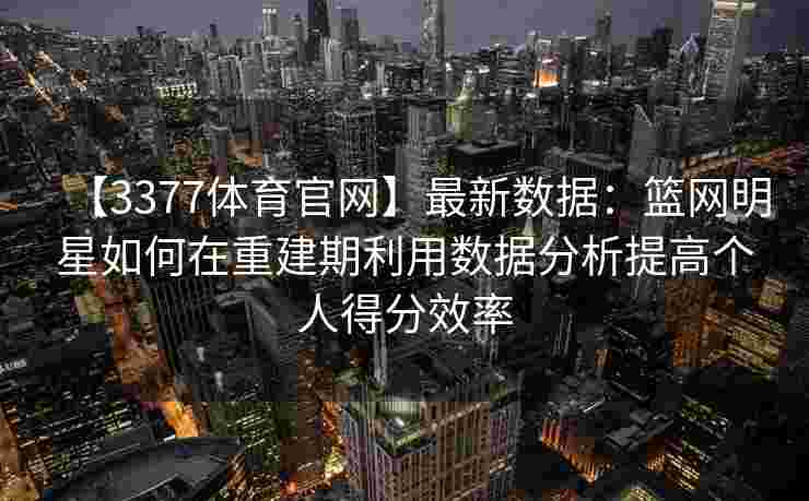 【3377体育官网】最新数据：篮网明星如何在重建期利用数据分析提高个人得分效率