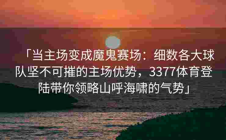 「当主场变成魔鬼赛场：细数各大球队坚不可摧的主场优势，3377体育登陆带你领略山呼海啸的气势」