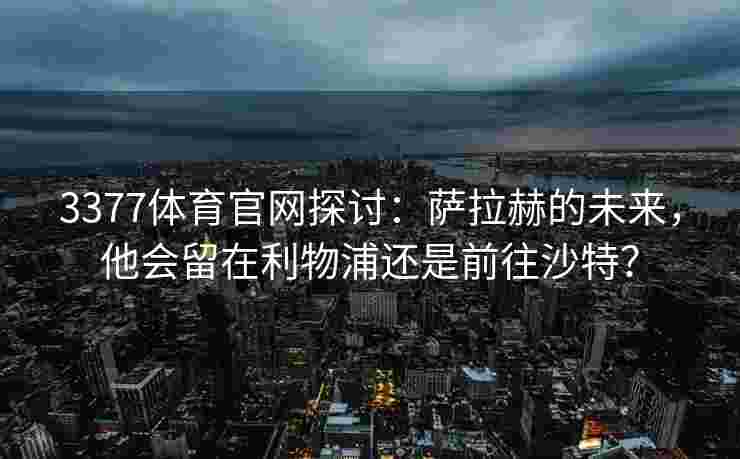 3377体育官网探讨：萨拉赫的未来，他会留在利物浦还是前往沙特？
