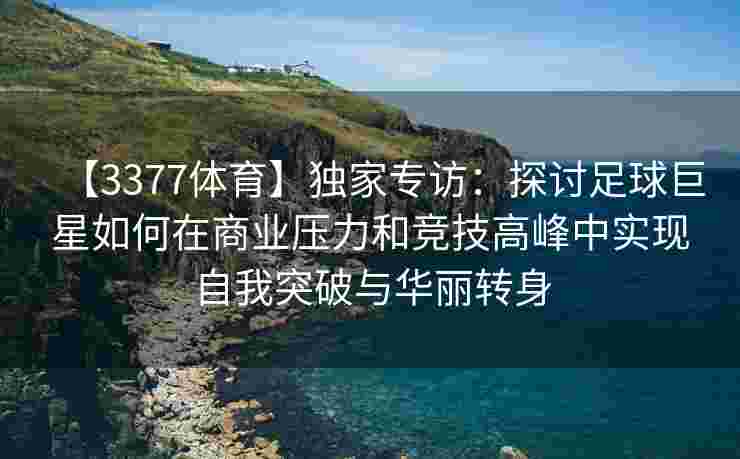 【3377体育】独家专访：探讨足球巨星如何在商业压力和竞技高峰中实现自我突破与华丽转身