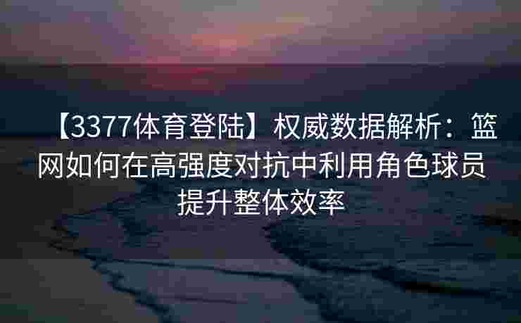 【3377体育登陆】权威数据解析：篮网如何在高强度对抗中利用角色球员提升整体效率