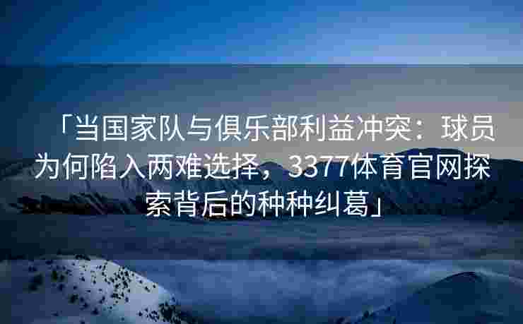 「当国家队与俱乐部利益冲突：球员为何陷入两难选择，3377体育官网探索背后的种种纠葛」