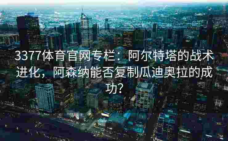 3377体育官网专栏：阿尔特塔的战术进化，阿森纳能否复制瓜迪奥拉的成功？