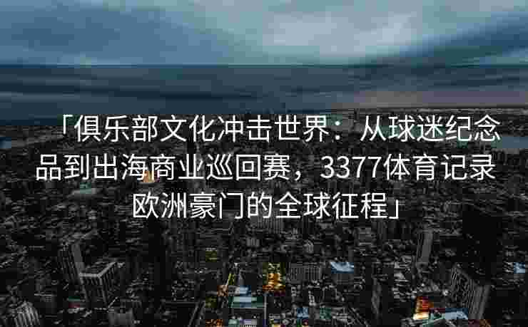 「俱乐部文化冲击世界：从球迷纪念品到出海商业巡回赛，3377体育记录欧洲豪门的全球征程」
