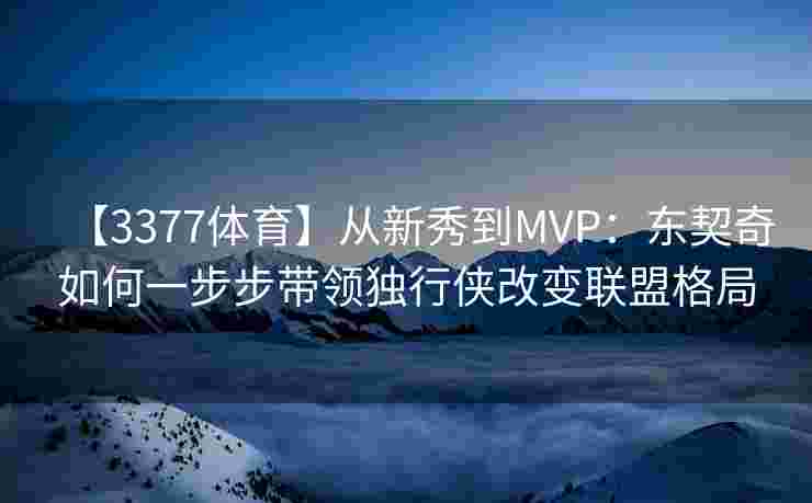 【3377体育】从新秀到MVP：东契奇如何一步步带领独行侠改变联盟格局