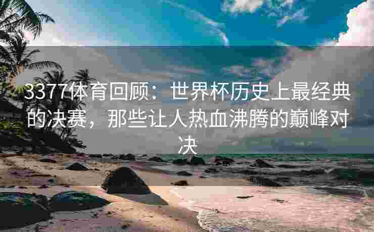 3377体育回顾：世界杯历史上最经典的决赛，那些让人热血沸腾的巅峰对决