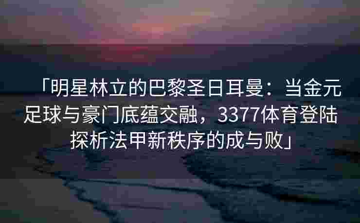 「明星林立的巴黎圣日耳曼：当金元足球与豪门底蕴交融，3377体育登陆探析法甲新秩序的成与败」