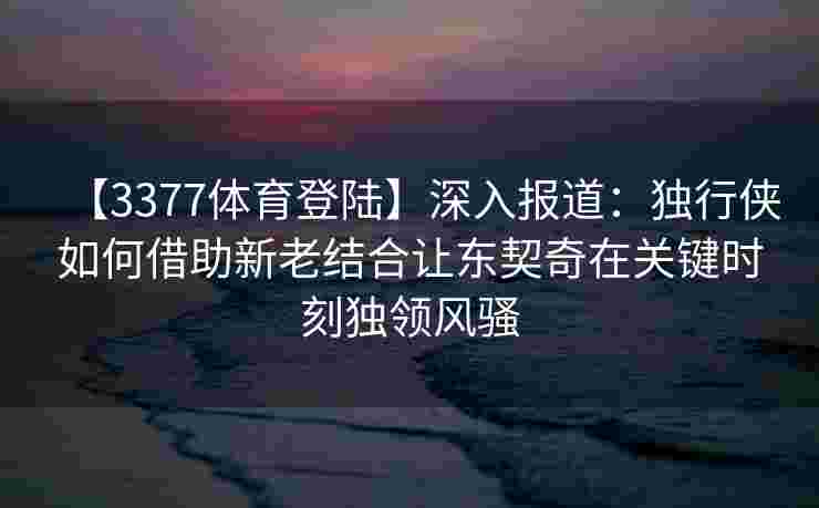 【3377体育登陆】深入报道：独行侠如何借助新老结合让东契奇在关键时刻独领风骚