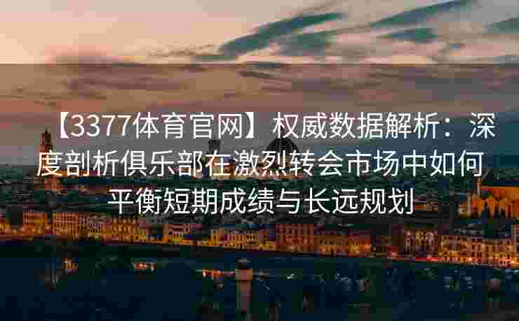 【3377体育官网】权威数据解析：深度剖析俱乐部在激烈转会市场中如何平衡短期成绩与长远规划