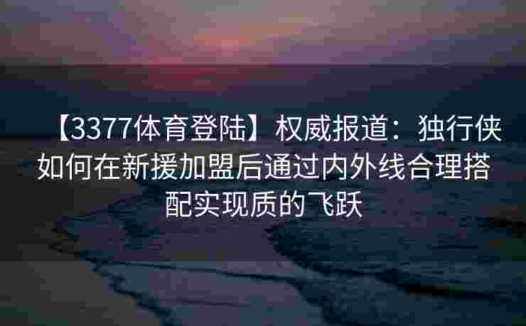 【3377体育登陆】权威报道：独行侠如何在新援加盟后通过内外线合理搭配实现质的飞跃