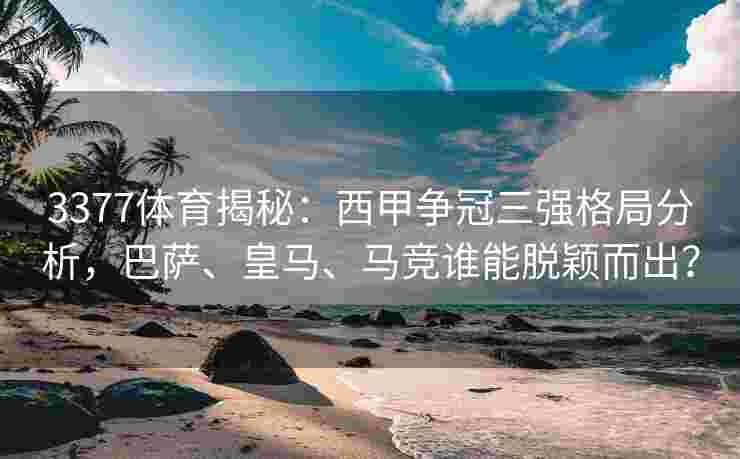 3377体育揭秘：西甲争冠三强格局分析，巴萨、皇马、马竞谁能脱颖而出？