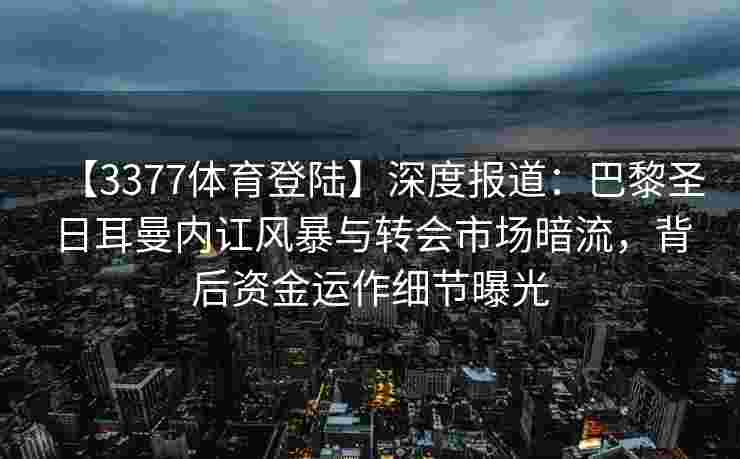 【3377体育登陆】深度报道：巴黎圣日耳曼内讧风暴与转会市场暗流，背后资金运作细节曝光
