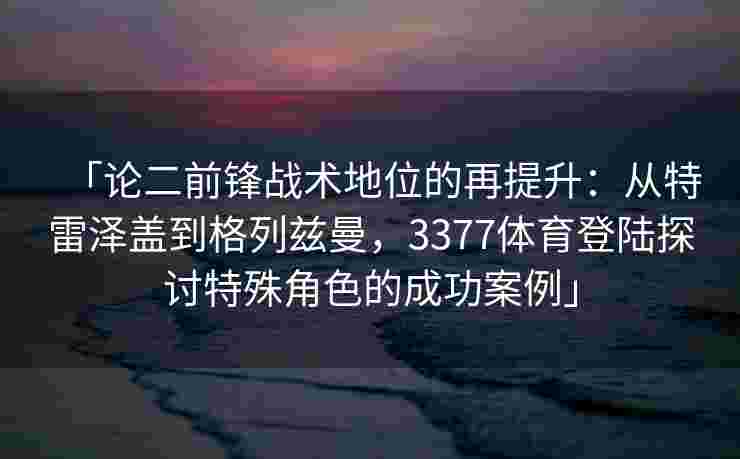 「论二前锋战术地位的再提升：从特雷泽盖到格列兹曼，3377体育登陆探讨特殊角色的成功案例」