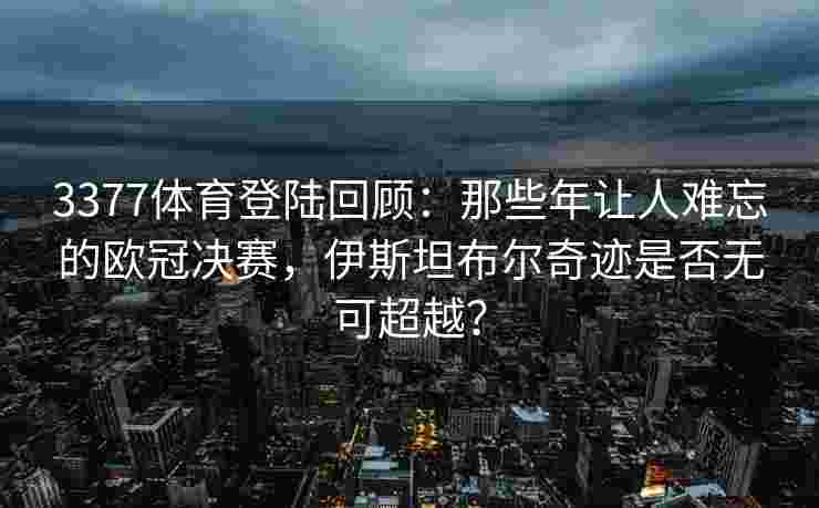 3377体育登陆回顾：那些年让人难忘的欧冠决赛，伊斯坦布尔奇迹是否无可超越？