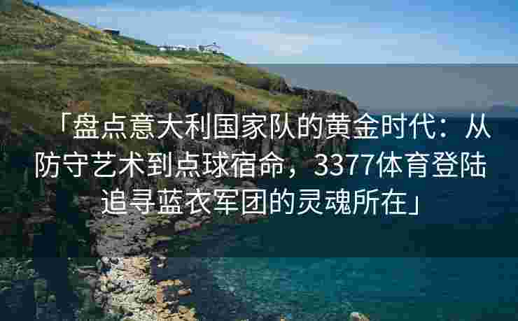 「盘点意大利国家队的黄金时代：从防守艺术到点球宿命，3377体育登陆追寻蓝衣军团的灵魂所在」