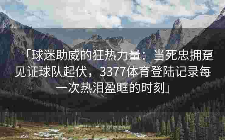 「球迷助威的狂热力量：当死忠拥趸见证球队起伏，3377体育登陆记录每一次热泪盈眶的时刻」