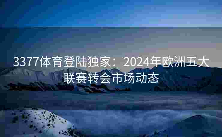 3377体育登陆独家：2024年欧洲五大联赛转会市场动态