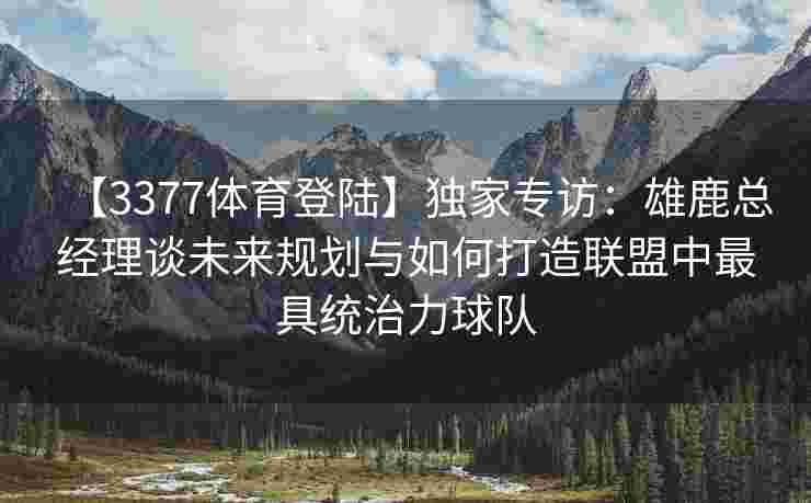 【3377体育登陆】独家专访：雄鹿总经理谈未来规划与如何打造联盟中最具统治力球队