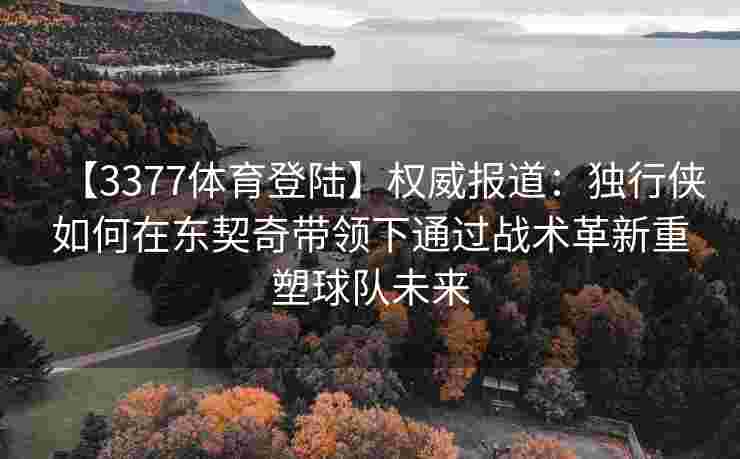 【3377体育登陆】权威报道：独行侠如何在东契奇带领下通过战术革新重塑球队未来