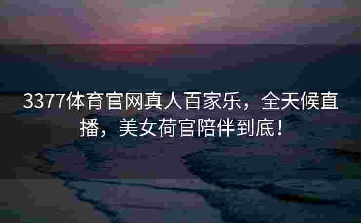 3377体育官网真人百家乐，全天候直播，美女荷官陪伴到底！