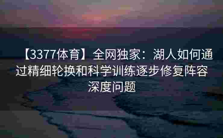 【3377体育】全网独家：湖人如何通过精细轮换和科学训练逐步修复阵容深度问题