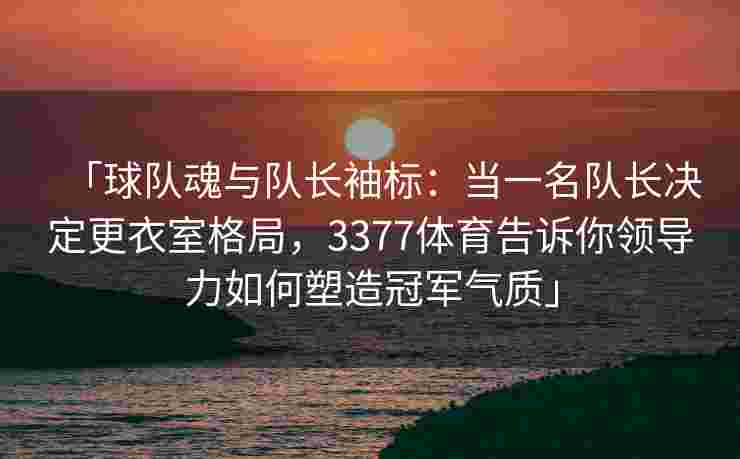「球队魂与队长袖标：当一名队长决定更衣室格局，3377体育告诉你领导力如何塑造冠军气质」